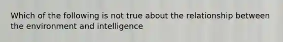 Which of the following is not true about the relationship between the environment and intelligence