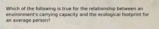 Which of the following is true for the relationship between an environment's carrying capacity and the ecological footprint for an average person?