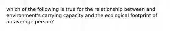 which of the following is true for the relationship between and environment's carrying capacity and the ecological footprint of an average person?