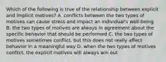 Which of the following is true of the relationship between explicit and implicit motives? A. conflicts between the two types of motives can cause stress and impact an individual's well-being B. the two types of motives are always in agreement about the specific behavior that should be performed C. the two types of motives sometimes conflict, but this does not really affect behavior in a meaningful way D. when the two types of motives conflict, the explicit motives will always win out