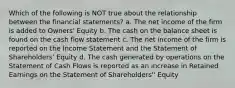 Which of the following is NOT true about the relationship between the financial statements? a. The net income of the firm is added to Owners' Equity b. The cash on the balance sheet is found on the cash flow statement c. The net income of the firm is reported on the Income Statement and the Statement of Shareholders' Equity d. The cash generated by operations on the Statement of Cash Flows is reported as an increase in Retained Earnings on the Statement of Shareholders'' Equity