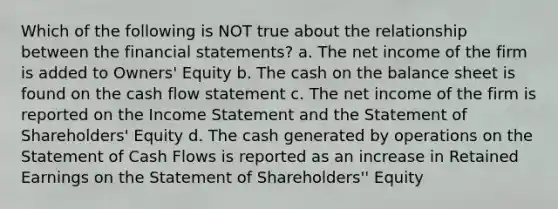 Which of the following is NOT true about the relationship between the financial statements? a. The net income of the firm is added to Owners' Equity b. The cash on the balance sheet is found on the cash flow statement c. The net income of the firm is reported on the Income Statement and the Statement of Shareholders' Equity d. The cash generated by operations on the Statement of Cash Flows is reported as an increase in Retained Earnings on the Statement of Shareholders'' Equity