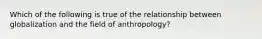 Which of the following is true of the relationship between globalization and the field of anthropology?