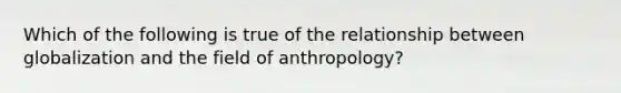 Which of the following is true of the relationship between globalization and the field of anthropology?