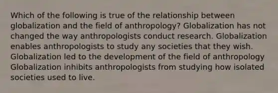 Which of the following is true of the relationship between globalization and the field of anthropology? Globalization has not changed the way anthropologists conduct research. Globalization enables anthropologists to study any societies that they wish. Globalization led to the development of the field of anthropology Globalization inhibits anthropologists from studying how isolated societies used to live.