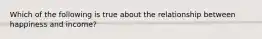 Which of the following is true about the relationship between happiness and income?