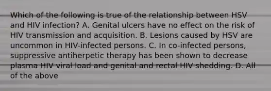 Which of the following is true of the relationship between HSV and HIV infection? A. Genital ulcers have no effect on the risk of HIV transmission and acquisition. B. Lesions caused by HSV are uncommon in HIV-infected persons. C. In co-infected persons, suppressive antiherpetic therapy has been shown to decrease plasma HIV viral load and genital and rectal HIV shedding. D. All of the above