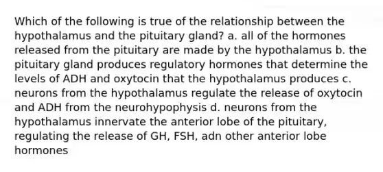 Which of the following is true of the relationship between the hypothalamus and the pituitary gland? a. all of the hormones released from the pituitary are made by the hypothalamus b. the pituitary gland produces regulatory hormones that determine the levels of ADH and oxytocin that the hypothalamus produces c. neurons from the hypothalamus regulate the release of oxytocin and ADH from the neurohypophysis d. neurons from the hypothalamus innervate the anterior lobe of the pituitary, regulating the release of GH, FSH, adn other anterior lobe hormones