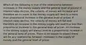 Which of the following is true of the relationship between increases in the money supply and the general level of prices? If interest rates decline, the velocity of money will increase and therefore an increase in the money supply will lead to a more than proportional increase in the general level of prices. If interest rates decline, the velocity of money will fall and therefore an increase in the money supply will lead to a less than proportional increase in the general level of prices. An increase in the money supply will always lead to a proportional increase in the general level of prices. There is no reason to expect there will be any relationship between increases in the supply of money and the general level of prices.