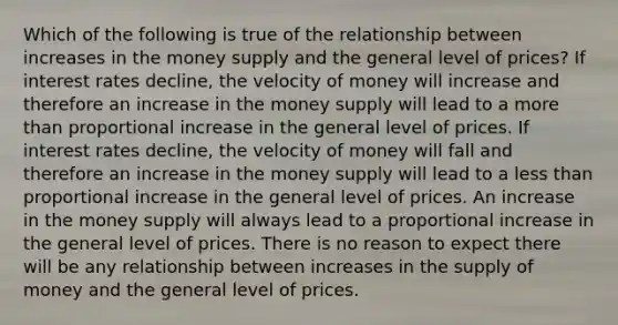 Which of the following is true of the relationship between increases in the money supply and the general level of prices? If interest rates decline, the velocity of money will increase and therefore an increase in the money supply will lead to a more than proportional increase in the general level of prices. If interest rates decline, the velocity of money will fall and therefore an increase in the money supply will lead to a less than proportional increase in the general level of prices. An increase in the money supply will always lead to a proportional increase in the general level of prices. There is no reason to expect there will be any relationship between increases in the supply of money and the general level of prices.