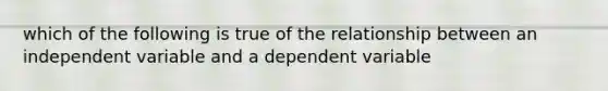 which of the following is true of the relationship between an independent variable and a dependent variable