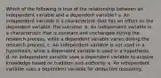 ​Which of the following is true of the relationship between an independent variable and a dependent variable? a. ​An independent variable is a characteristic that has an effect on the dependent variable, the outcome. b. ​An independent variable is a characteristic that is constant and unchanged during the research process, while a dependent variable varies during the research process. c. ​An independent variable is not used in a hypothesis, while a dependent variable is used in a hypothesis. d. ​An independent variable uses a dependent variable to acquire knowledge based on tradition and authority. e. ​An independent variable uses a dependent variable for deductive reasoning.