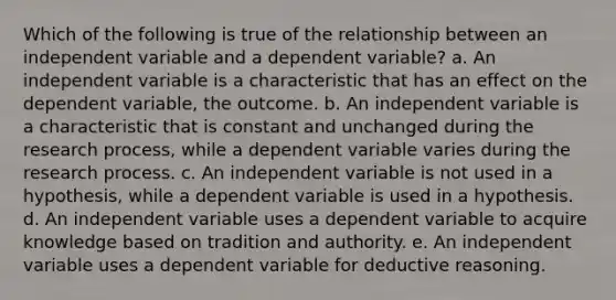 ​Which of the following is true of the relationship between an independent variable and a dependent variable? a. ​An independent variable is a characteristic that has an effect on the dependent variable, the outcome. b. ​An independent variable is a characteristic that is constant and unchanged during the research process, while a dependent variable varies during the research process. c. ​An independent variable is not used in a hypothesis, while a dependent variable is used in a hypothesis. d. ​An independent variable uses a dependent variable to acquire knowledge based on tradition and authority. e. ​An independent variable uses a dependent variable for deductive reasoning.