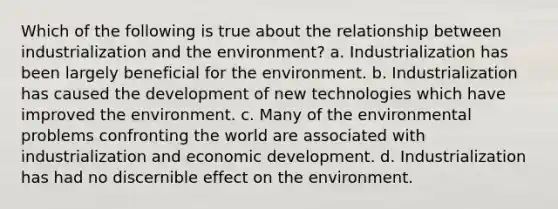 Which of the following is true about the relationship between industrialization and the environment? a. Industrialization has been largely beneficial for the environment. b. Industrialization has caused the development of new technologies which have improved the environment. c. Many of the environmental problems confronting the world are associated with industrialization and economic development. d. Industrialization has had no discernible effect on the environment.