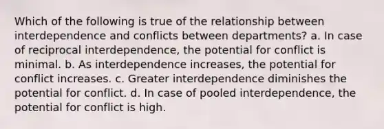 Which of the following is true of the relationship between interdependence and conflicts between departments? a. In case of reciprocal interdependence, the potential for conflict is minimal. b. As interdependence increases, the potential for conflict increases. c. Greater interdependence diminishes the potential for conflict. d. In case of pooled interdependence, the potential for conflict is high.