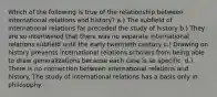 Which of the following is true of the relationship between international relations and history? a.) The subfield of international relations far preceded the study of history b.) They are so intertwined that there was no separate international relations subfield until the early twentieth century c.) Drawing on history prevents international relations scholars from being able to draw generalizations because each case is so specific. d.) There is no connection between international relations and history. The study of international relations has a basis only in philosophy.