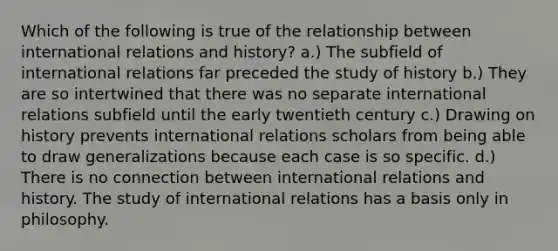 Which of the following is true of the relationship between international relations and history? a.) The subfield of international relations far preceded the study of history b.) They are so intertwined that there was no separate international relations subfield until the early twentieth century c.) Drawing on history prevents international relations scholars from being able to draw generalizations because each case is so specific. d.) There is no connection between international relations and history. The study of international relations has a basis only in philosophy.