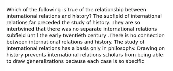 Which of the following is true of the relationship between international relations and history? The subfield of international relations far preceded the study of history. They are so intertwined that there was no separate international relations subfield until the early twentieth century .There is no connection between international relations and history. The study of international relations has a basis only in philosophy. Drawing on history prevents international relations scholars from being able to draw generalizations because each case is so specific