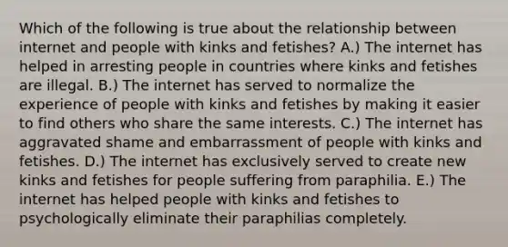 Which of the following is true about the relationship between internet and people with kinks and fetishes? A.) The internet has helped in arresting people in countries where kinks and fetishes are illegal. B.) The internet has served to normalize the experience of people with kinks and fetishes by making it easier to find others who share the same interests. C.) The internet has aggravated shame and embarrassment of people with kinks and fetishes. D.) The internet has exclusively served to create new kinks and fetishes for people suffering from paraphilia. E.) The internet has helped people with kinks and fetishes to psychologically eliminate their paraphilias completely.