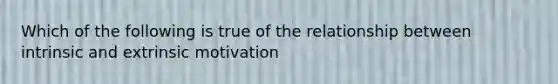 Which of the following is true of the relationship between intrinsic and extrinsic motivation