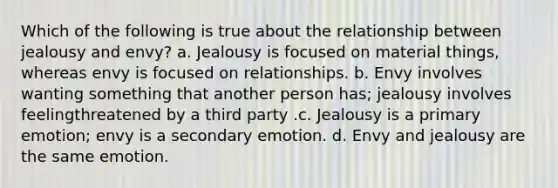 Which of the following is true about the relationship between jealousy and envy? a. Jealousy is focused on material things, whereas envy is focused on relationships. b. Envy involves wanting something that another person has; jealousy involves feelingthreatened by a third party .c. Jealousy is a primary emotion; envy is a secondary emotion. d. Envy and jealousy are the same emotion.