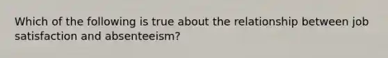 Which of the following is true about the relationship between job satisfaction and absenteeism?