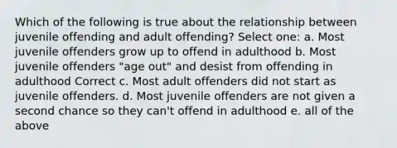 Which of the following is true about the relationship between juvenile offending and adult offending? Select one: a. Most juvenile offenders grow up to offend in adulthood b. Most juvenile offenders "age out" and desist from offending in adulthood Correct c. Most adult offenders did not start as juvenile offenders. d. Most juvenile offenders are not given a second chance so they can't offend in adulthood e. all of the above