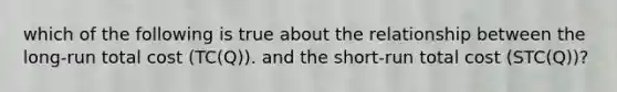 which of the following is true about the relationship between the long-run total cost (TC(Q)). and the short-run total cost (STC(Q))?