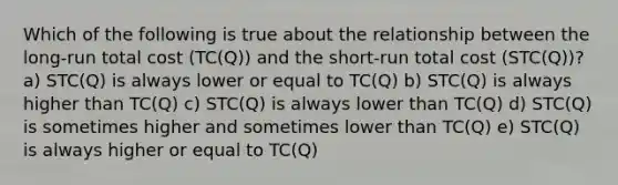 Which of the following is true about the relationship between the long-run total cost (TC(Q)) and the short-run total cost (STC(Q))? a) STC(Q) is always lower or equal to TC(Q) b) STC(Q) is always higher than TC(Q) c) STC(Q) is always lower than TC(Q) d) STC(Q) is sometimes higher and sometimes lower than TC(Q) e) STC(Q) is always higher or equal to TC(Q)