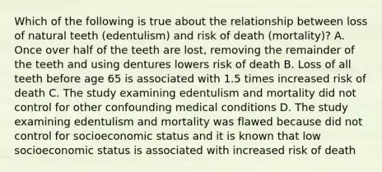 Which of the following is true about the relationship between loss of natural teeth (edentulism) and risk of death (mortality)? A. Once over half of the teeth are lost, removing the remainder of the teeth and using dentures lowers risk of death B. Loss of all teeth before age 65 is associated with 1.5 times increased risk of death C. The study examining edentulism and mortality did not control for other confounding medical conditions D. The study examining edentulism and mortality was flawed because did not control for socioeconomic status and it is known that low socioeconomic status is associated with increased risk of death