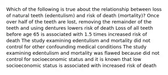 Which of the following is true about the relationship between loss of natural teeth (edentulism) and risk of death (mortality)? Once over half of the teeth are lost, removing the remainder of the teeth and using dentures lowers risk of death Loss of all teeth before age 65 is associated with 1.5 times increased risk of death The study examining edentulism and mortality did not control for other confounding medical conditions The study examining edentulism and mortality was flawed because did not control for socioeconomic status and it is known that low socioeconomic status is associated with increased risk of death