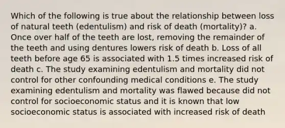 Which of the following is true about the relationship between loss of natural teeth (edentulism) and risk of death (mortality)? a. Once over half of the teeth are lost, removing the remainder of the teeth and using dentures lowers risk of death b. Loss of all teeth before age 65 is associated with 1.5 times increased risk of death c. The study examining edentulism and mortality did not control for other confounding medical conditions e. The study examining edentulism and mortality was flawed because did not control for socioeconomic status and it is known that low socioeconomic status is associated with increased risk of death