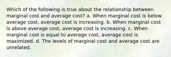 Which of the following is true about the relationship between marginal cost and average cost? a. When marginal cost is below average cost, average cost is increasing. b. When marginal cost is above average cost, average cost is increasing. c. When marginal cost is equal to average cost, average cost is maximized. d. The levels of marginal cost and average cost are unrelated.