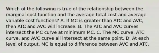 Which of the following is true of the relationship between the marginal cost function and the average total cost and average variable cost functions? A. If MC is greater than ATC and AVC, then ATC and AVC will increase. B. The ATC and AVC curves intersect the MC curve at minimum MC. C. The MC curve, ATC curve, and AVC curve all intersect at the same point. D. At each level of output, MC is equal to difference between AVC and ATC.