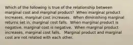 Which of the following is true of the relationship between marginal cost and marginal product? ​ When marginal product increases, marginal cost increases. ​ When diminishing marginal returns set in, marginal cost falls. ​ When marginal product is negative, marginal cost is negative. ​ When marginal product increases, marginal cost falls. ​ ​ Marginal product and marginal cost are not related with each other.