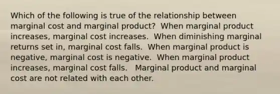 Which of the following is true of the relationship between marginal cost and marginal product? ​ When marginal product increases, marginal cost increases. ​ When diminishing marginal returns set in, marginal cost falls. ​ When marginal product is negative, marginal cost is negative. ​ When marginal product increases, marginal cost falls. ​ ​ Marginal product and marginal cost are not related with each other.