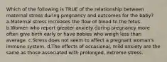 Which of the following is TRUE of the relationship between maternal stress during pregnancy and outcomes for the baby? a.Maternal stress increases the flow of blood to the fetus. b.Women who report greater anxiety during pregnancy more often give birth early or have babies who weigh less than average. c.Stress does not seem to affect a pregnant woman's immune system. d.The effects of occasional, mild anxiety are the same as those associated with prolonged, extreme stress.