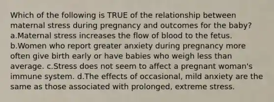 Which of the following is TRUE of the relationship between maternal stress during pregnancy and outcomes for the baby? a.Maternal stress increases the flow of blood to the fetus. b.Women who report greater anxiety during pregnancy more often give birth early or have babies who weigh <a href='https://www.questionai.com/knowledge/k7BtlYpAMX-less-than' class='anchor-knowledge'>less than</a> average. c.Stress does not seem to affect a pregnant woman's immune system. d.The effects of occasional, mild anxiety are the same as those associated with prolonged, extreme stress.