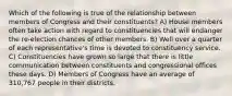 Which of the following is true of the relationship between members of Congress and their constituents? A) House members often take action with regard to constituencies that will endanger the re-election chances of other members. B) Well over a quarter of each representative's time is devoted to constituency service. C) Constituencies have grown so large that there is little communication between constituents and congressional offices these days. D) Members of Congress have an average of 310,767 people in their districts.