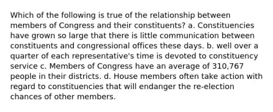 Which of the following is true of the relationship between members of Congress and their constituents? a. Constituencies have grown so large that there is little communication between constituents and congressional offices these days. b. well over a quarter of each representative's time is devoted to constituency service c. Members of Congress have an average of 310,767 people in their districts. d. House members often take action with regard to constituencies that will endanger the re-election chances of other members.