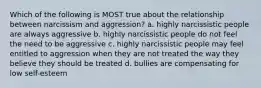 Which of the following is MOST true about the relationship between narcissism and aggression? a. highly narcissistic people are always aggressive b. highly narcissistic people do not feel the need to be aggressive c. highly narcissistic people may feel entitled to aggression when they are not treated the way they believe they should be treated d. bullies are compensating for low self-esteem