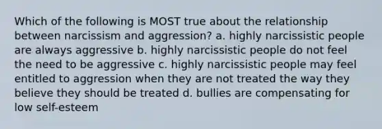 Which of the following is MOST true about the relationship between narcissism and aggression? a. highly narcissistic people are always aggressive b. highly narcissistic people do not feel the need to be aggressive c. highly narcissistic people may feel entitled to aggression when they are not treated the way they believe they should be treated d. bullies are compensating for low self-esteem