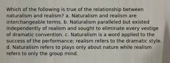 Which of the following is true of the relationship between naturalism and realism? a. Naturalism and realism are interchangeable terms. b. Naturalism paralleled but existed independently of realism and sought to eliminate every vestige of dramatic convention. c. Naturalism is a word applied to the success of the performance; realism refers to the dramatic style. d. Naturalism refers to plays only about nature while realism refers to only the group mind.