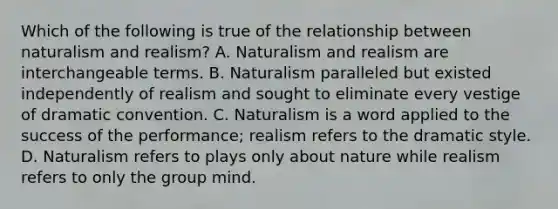 Which of the following is true of the relationship between naturalism and realism? A. Naturalism and realism are interchangeable terms. B. Naturalism paralleled but existed independently of realism and sought to eliminate every vestige of dramatic convention. C. Naturalism is a word applied to the success of the performance; realism refers to the dramatic style. D. Naturalism refers to plays only about nature while realism refers to only the group mind.