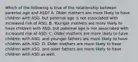 Which of the following is true of the relationship between parental age and ASD? A. Older mothers are more likely to have children with ASD, but paternal age is not associated with increased risk of ASD. B. Younger mothers are more likely to have children with ASD, but paternal age is not associated with increased risk of ASD. C. Older mothers are more likely to have children with ASD, and younger fathers are more likely to have children with ASD. D. Older mothers are more likely to have children with ASD, and older fathers are more likely to have children with ASD as well.