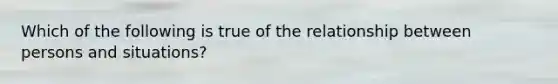 Which of the following is true of the relationship between persons and situations?