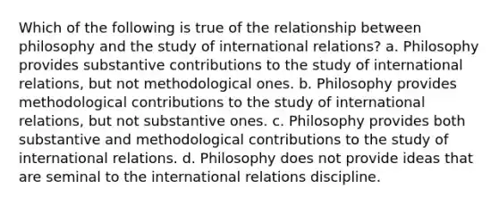 Which of the following is true of the relationship between philosophy and the study of international relations? a. Philosophy provides substantive contributions to the study of international relations, but not methodological ones. b. Philosophy provides methodological contributions to the study of international relations, but not substantive ones. c. Philosophy provides both substantive and methodological contributions to the study of international relations. d. Philosophy does not provide ideas that are seminal to the international relations discipline.