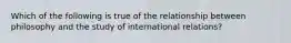 Which of the following is true of the relationship between philosophy and the study of international relations?