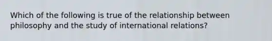 Which of the following is true of the relationship between philosophy and the study of international relations?