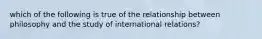 which of the following is true of the relationship between philosophy and the study of international relations?